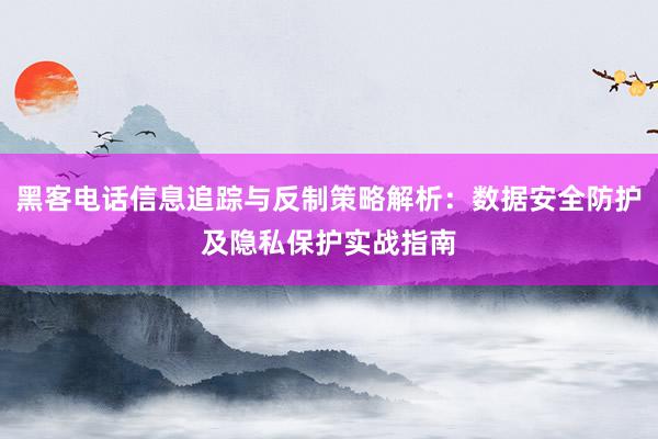黑客电话信息追踪与反制策略解析：数据安全防护及隐私保护实战指南