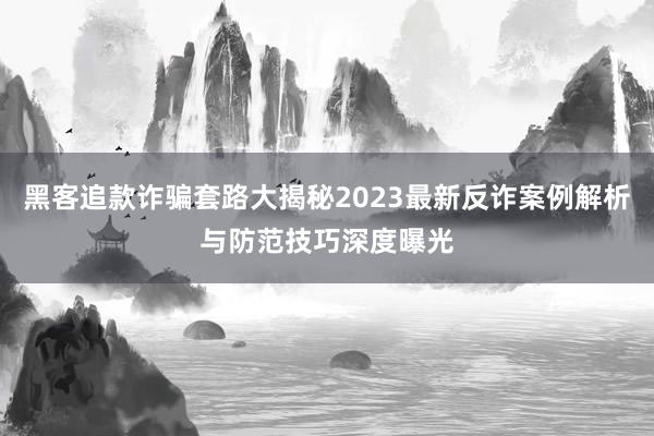 黑客追款诈骗套路大揭秘2023最新反诈案例解析与防范技巧深度曝光