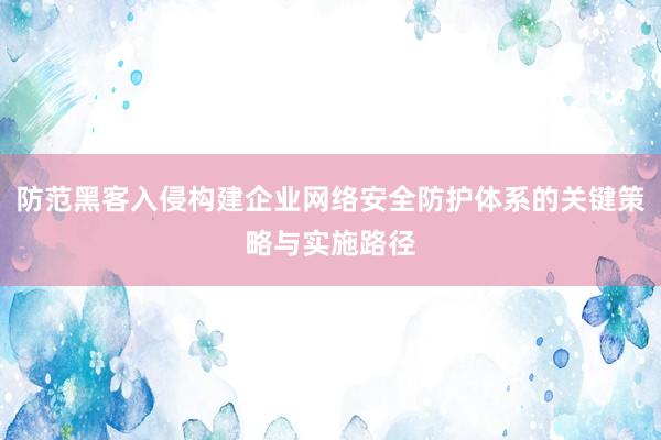 防范黑客入侵构建企业网络安全防护体系的关键策略与实施路径