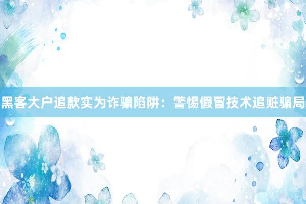 黑客大户追款实为诈骗陷阱：警惕假冒技术追赃骗局