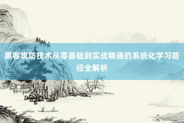 黑客攻防技术从零基础到实战精通的系统化学习路径全解析