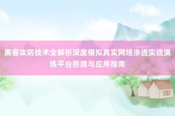 黑客攻防技术全解析深度模拟真实网络渗透实战演练平台搭建与应用指南