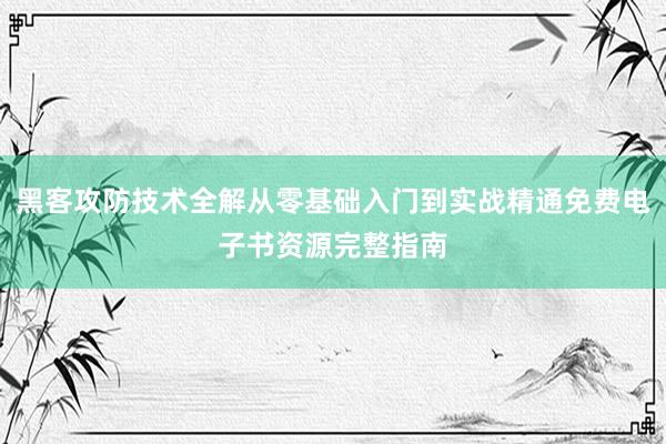 黑客攻防技术全解从零基础入门到实战精通免费电子书资源完整指南