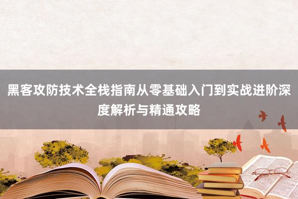 黑客攻防技术全栈指南从零基础入门到实战进阶深度解析与精通攻略