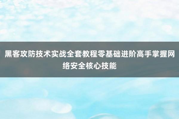 黑客攻防技术实战全套教程零基础进阶高手掌握网络安全核心技能